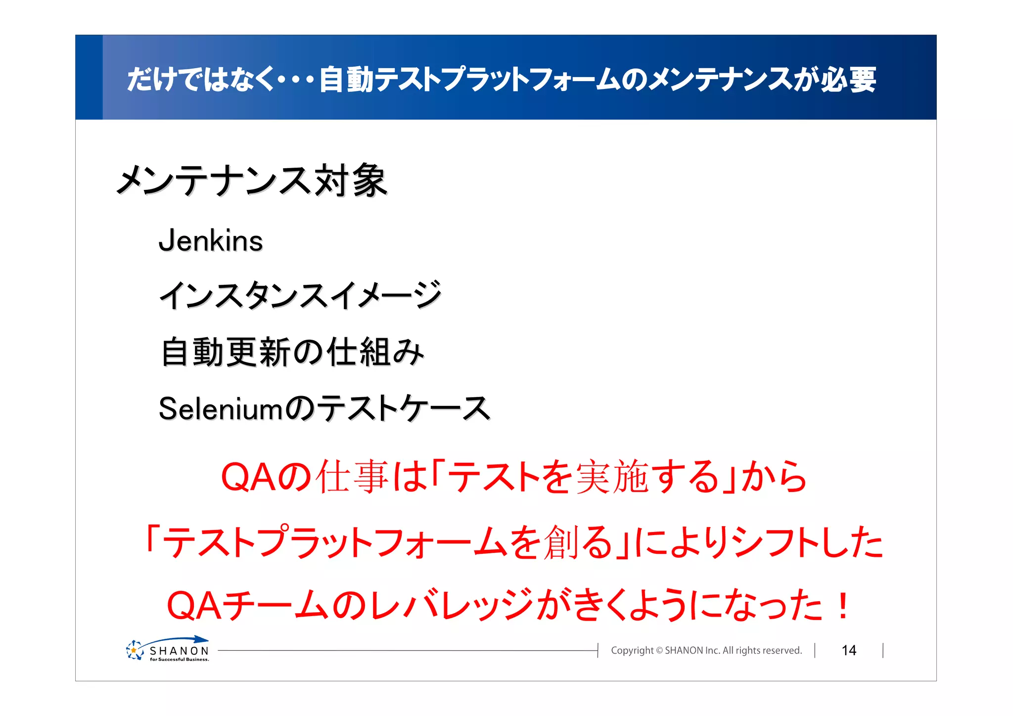 だけではなく・・・自動テストプラットフォームのメンテナンスが必要


メンテナンス対象
 Jenkins
 インスタンスイメージ
 自動更新の仕組み
 Seleniumのテストケース

     QAの仕事は「テストを実施する」から
「テストプラットフォームを創る」によりシフトした
 QAチームのレバレッジがきくようになった！
                              14
 