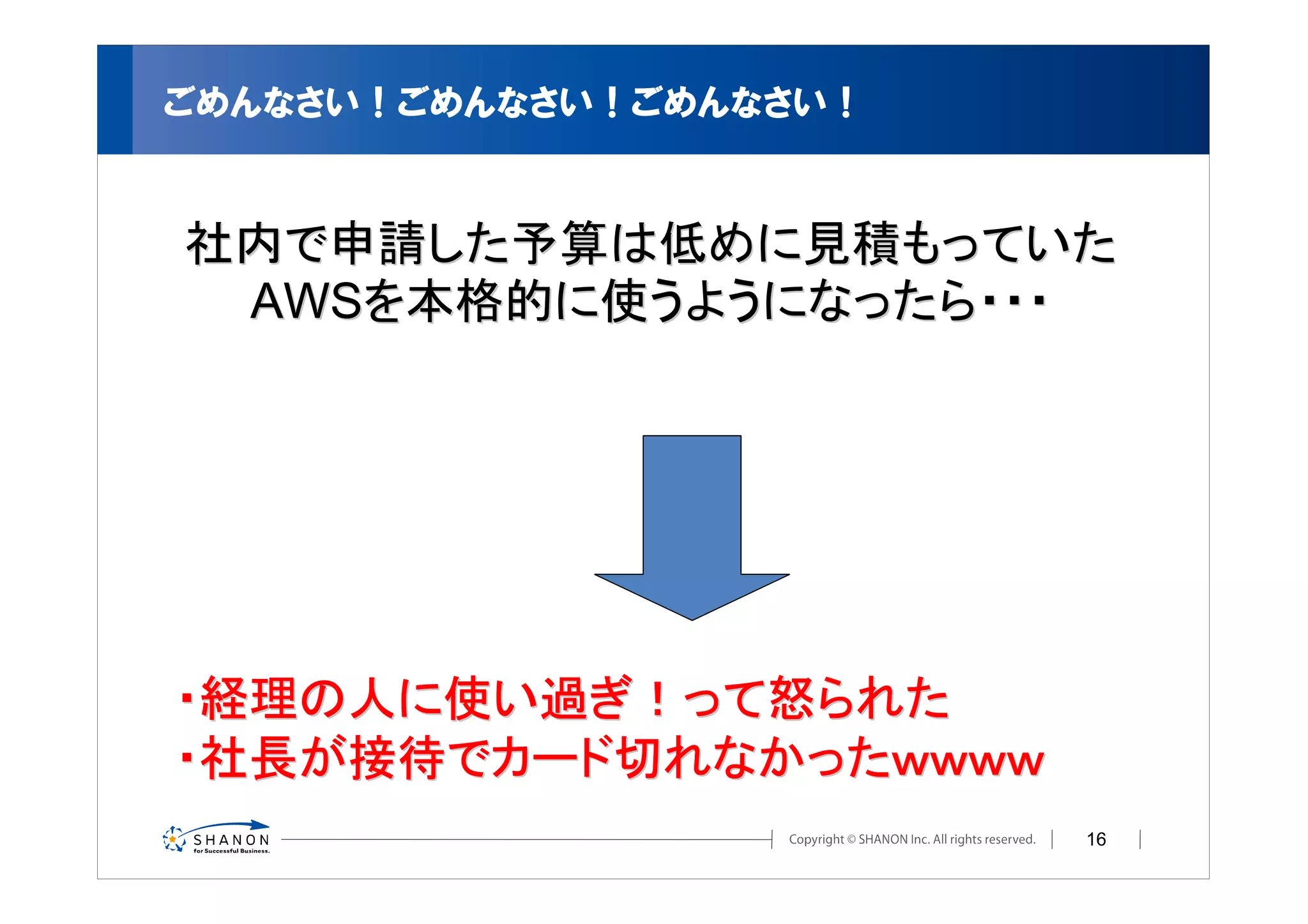 ごめんなさい！ごめんなさい！ごめんなさい！


社内で申請した予算は低めに見積もっていた
 AWSを本格的に使うようになったら・・・




・経理の人に使い過ぎ！って怒られた
・社長が接待でカード切れなかったｗｗｗｗ
                        16
 