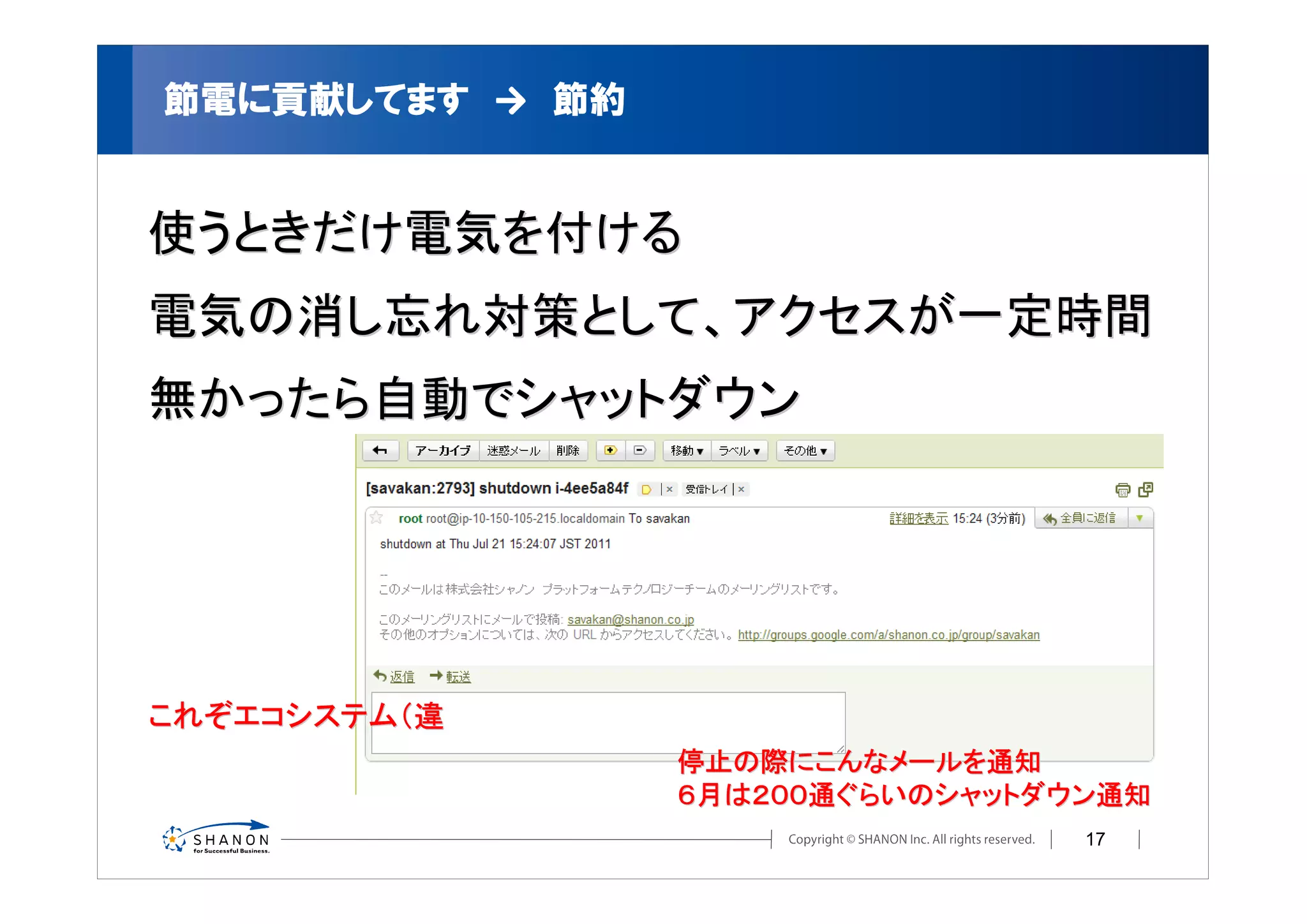 節電に貢献してます　→　節約
          →


使うときだけ電気を付ける
電気の消し忘れ対策として、アクセスが一定時間
無かったら自動でシャットダウン




これぞエコシステム（違
                 停止の際にこんなメールを通知
                 ６月は２００通ぐらいのシャットダウン通知
                                  17
 