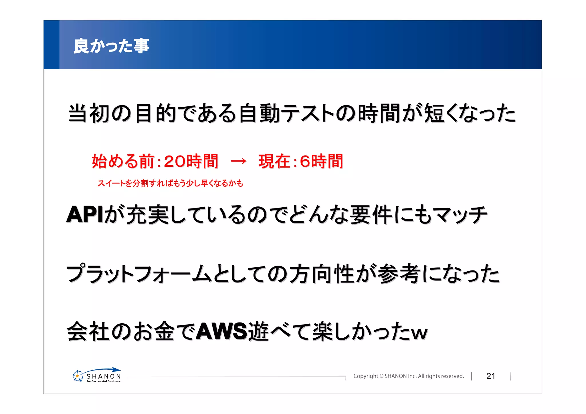 良かった事



当初の目的である自動テストの時間が短くなった

 始める前：２０時間　→　現在：６時間
 スイートを分割すればもう少し早くなるかも



APIが充実しているのでどんな要件にもマッチ

プラットフォームとしての方向性が参考になった

会社のお金でAWS遊べて楽しかったｗ
                        21
 