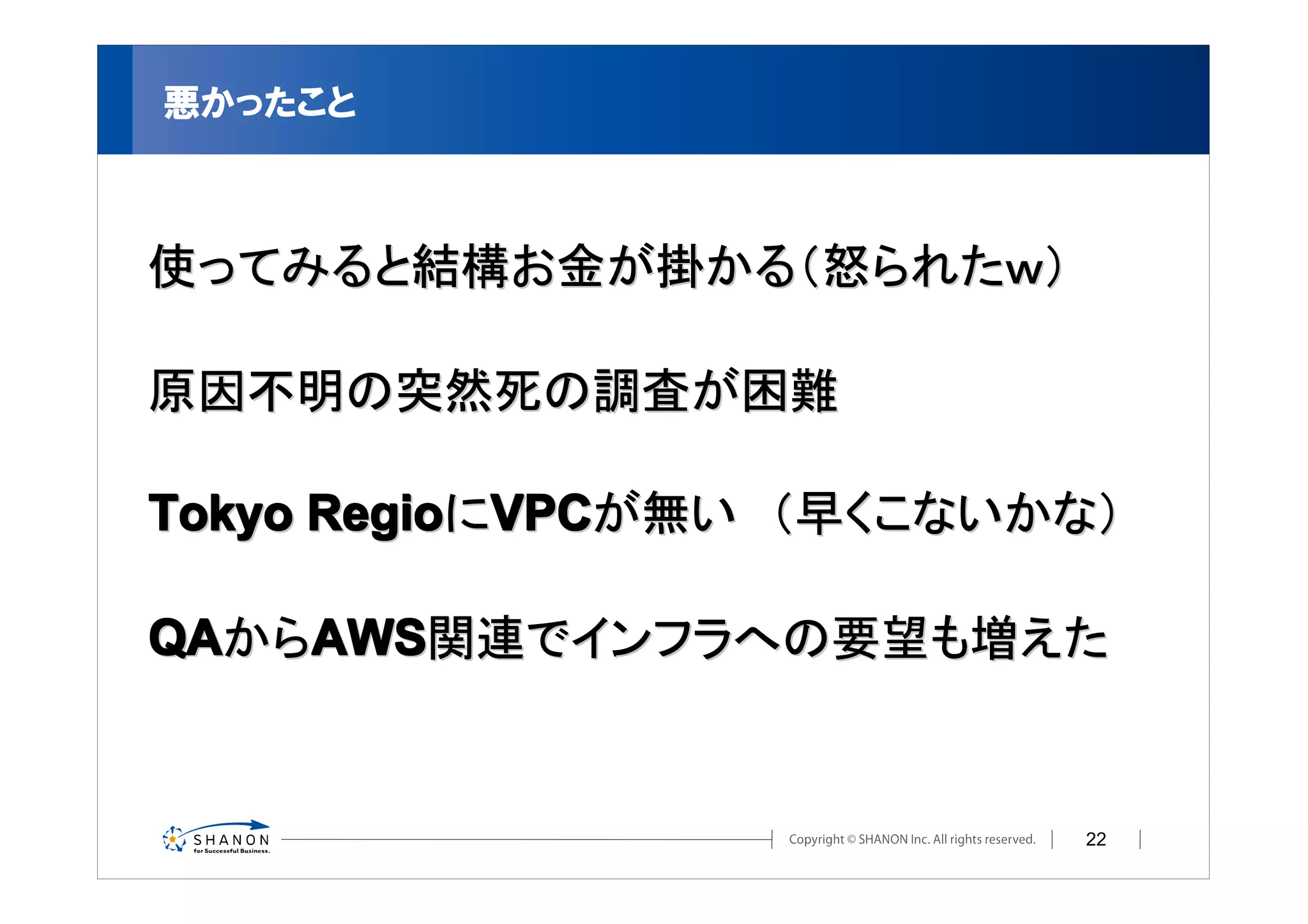 悪かったこと



使ってみると結構お金が掛かる（怒られたｗ）

原因不明の突然死の調査が困難

Tokyo RegioにVPCが無い　（早くこないかな）

QAからAWS関連でインフラへの要望も増えた


                          22
 