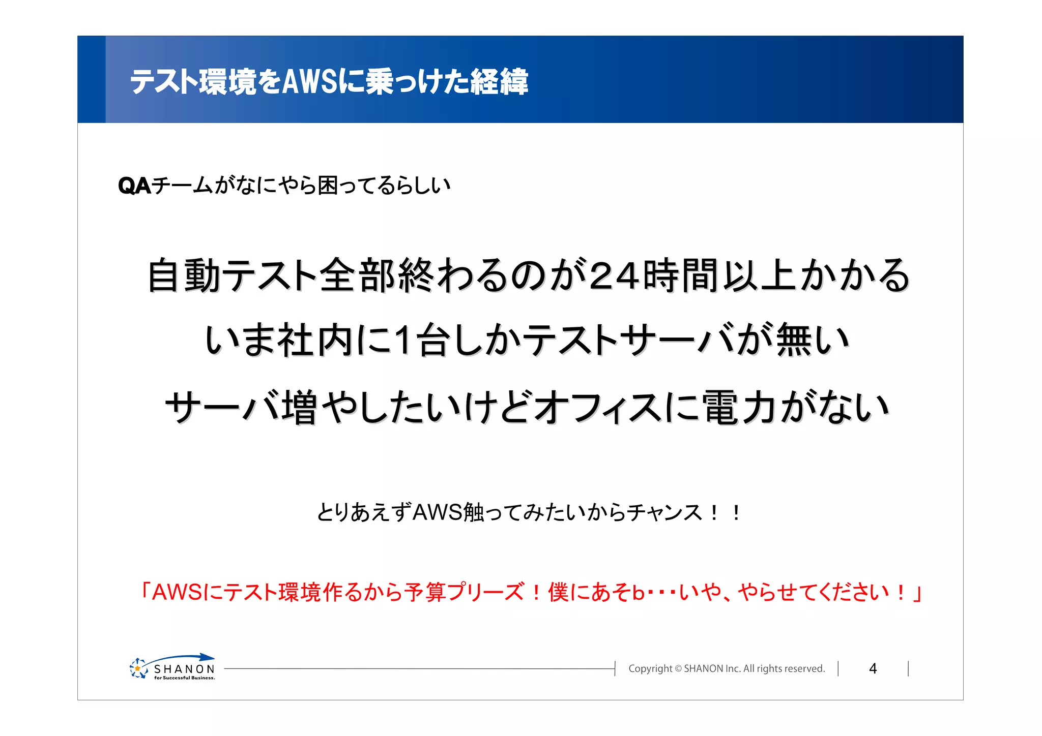テスト環境をAWSに乗っけた経緯


QA
QAチームがなにやら困ってるらしい



 自動テスト全部終わるのが２４時間以上かかる
    いま社内に1台しかテストサーバが無い
  サーバ増やしたいけどオフィスに電力がない

          とりあえずAWS触ってみたいからチャンス！！


 「AWSにテスト環境作るから予算プリーズ！僕にあそｂ・・・いや、やらせてください！」


                                        4
 