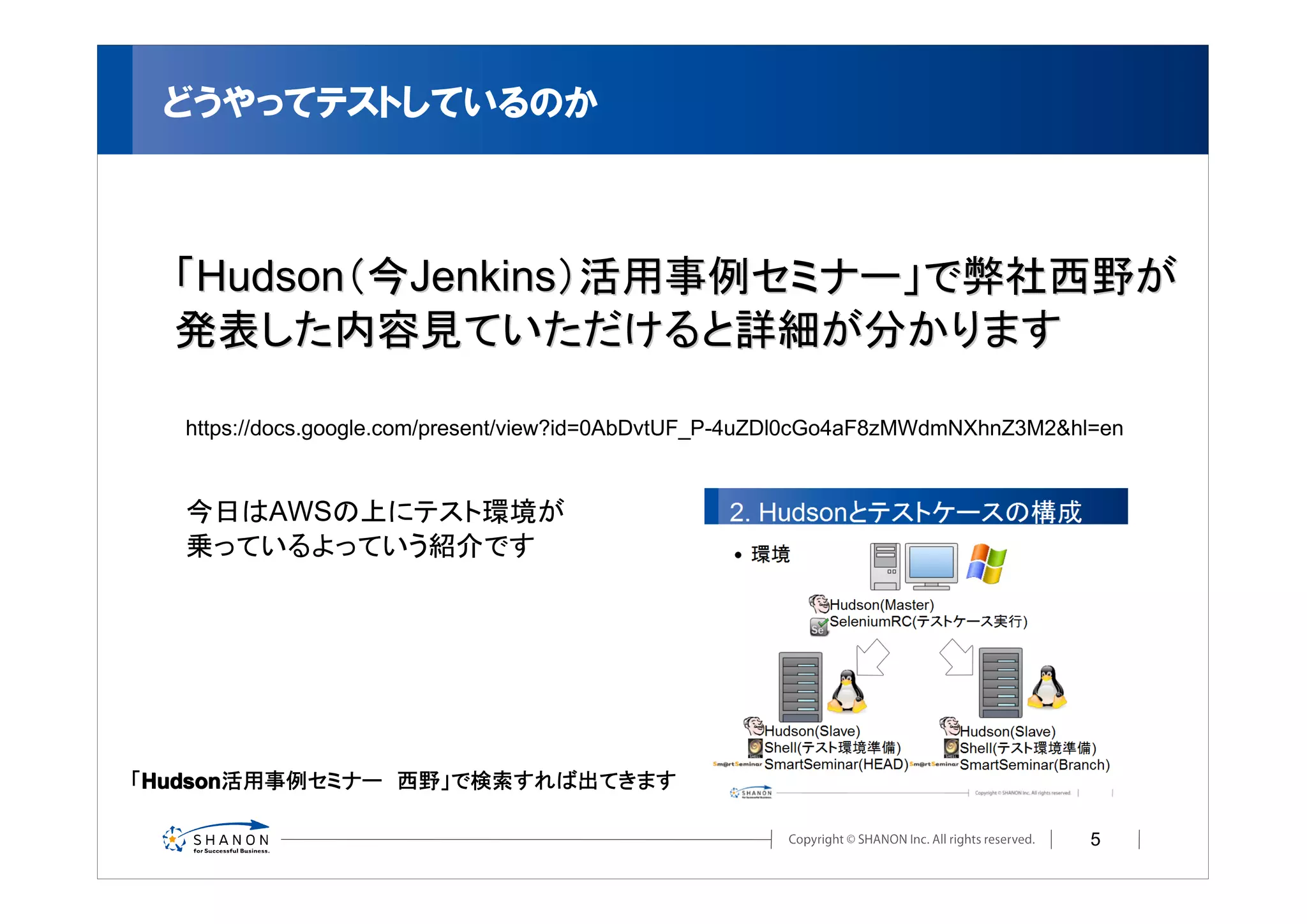 どうやってテストしているのか



  「Hudson（今Jenkins）活用事例セミナー」で弊社西野が
  発表した内容見ていただけると詳細が分かります

   https://docs.google.com/present/view?id=0AbDvtUF_P-4uZDl0cGo4aF8zMWdmNXhnZ3M2&hl=en


   今日はAWSの上にテスト環境が
   乗っているよっていう紹介です




「Hudson
 Hudson
 Hudson活用事例セミナー　西野」で検索すれば出てきます

                                                                                   5
 