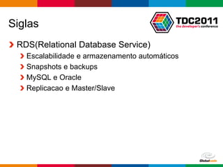 Siglas
 RDS(Relational Database Service)
   Escalabilidade e armazenamento automáticos
   Snapshots e backups
   MySQL e Oracle
   Replicacao e Master/Slave




                                         Globalcode – Open4education
 