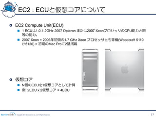 EC2 : ECUと仮想コアについて

!   EC2 Compute Unit(ECU)
   n  1 ECUは1.0-1.2GHz 2007 Opteron または2007 XeonプロセッサのCPU能⼒力力と同
       等の能⼒力力。
   n  2007 Xeon = 2006年年初頭の1.7 GHz Xeon プロセッサとも等価(Woodcraft 5110
       か5120) = 初期のMac Proに2基搭載




!   仮想コア
   n  N個のECUを1仮想コアとして計算
   n  例例: 2ECU x 2仮想コア  = 4ECU




   Copyright 2012 Serverworks Co, Ltd. All Rights Reserved.         17
 