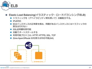 ELB

!   Elastic Load Balancing(イラスティック・ロードバランシング/ELB)
  n  トラフィックを（アベイラビリティ間を跨いで）⾃自動配分する。
  n  IPv6対応
  n  EC2インスタンスの正常度度を検出、問題があるインスタンスにはトラフィックの
      割当は⾏行行わない
  n  SSL証明書利利⽤用可能
  n  ⾃自動でオートスケールする
  n  利利⽤用可能プロトコル: HTTP, HTTPS, SSL, TCP
  n  Zone ApexはRoute 53を使えば対応可能(AA)




             Availability Zone                               Availability Zone




  Copyright 2012 Serverworks Co, Ltd. All Rights Reserved.                       24
 