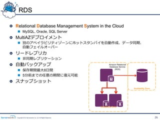 RDS

!   Relational Database Management System in the Cloud
    n  MySQL, Oracle, SQL Server
!   MultiAZデプロイメント
    n  別のアベイラビリティゾーンにホットスタンバイを⾃自動作成、データ同期、
        ⾃自動フェイルオーバー
!   リードレプリカ
    n  ⾮非同期レプリケーション
!   ⾃自動バックアップ                                                           Amazon Relational
                                                                        Database Service
    n  保存期間最⼤大8⽇日間                                                          (RDS)


    n  5分前までの任意の期間に復復元可能
!   スナップショット
                                                                                            Availability Zone




                                                               Availability Zone




    Copyright 2012 Serverworks Co, Ltd. All Rights Reserved.                                                    26
 