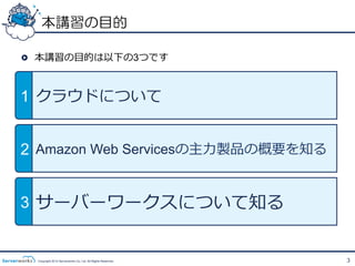本講習の目的

!   本講習の⽬目的は以下の3つです



1 クラウドについて


2 Amazon Web Servicesの主⼒力力製品の概要を知る


3 サーバーワークスについて知る


  Copyright 2012 Serverworks Co, Ltd. All Rights Reserved.   3
 
