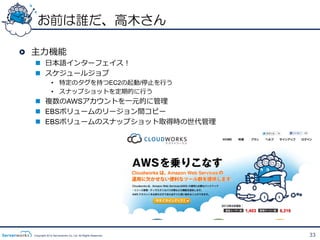 お前は誰だ、高木さん

!   主⼒力力機能
   n  ⽇日本語インターフェイス！
   n  スケジュールジョブ
                •  特定のタグを持つEC2の起動/停⽌止を⾏行行う
                •  スナップショットを定期的に⾏行行う
   n  複数のAWSアカウントを⼀一元的に管理理
   n  EBSボリュームのリージョン間コピー
   n  EBSボリュームのスナップショット取得時の世代管理理




   Copyright 2012 Serverworks Co, Ltd. All Rights Reserved.   33
 