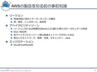 AWSの製品を知る前の事前知識

!   リージョン
  n  地域/⽤用途に紐紐付くデーターセンターの概念念
  n  例例：東京、シンガポール、政府⽤用
!   アベイラビリティゾーン
  n      リージョン内にある物理理的(30km以上)に離離れた個々のデータセンターの名称
  n      EC2 / RDS⽤用
  n      各アベイラリビティゾーン間は⾼高速ネットワークが引いてある
  n      独⽴立立したネットワーク、電源、空調、セキュリティ&hellip;extra
!   エッジロケーション
  n  CloudFront/Route53




  Copyright 2012 Serverworks Co, Ltd. All Rights Reserved.   8
 