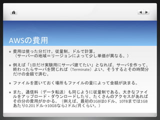 AWSの費用
   費用は使った分だけ。従量制。ドルで計算。
    （サーバーの地域＝リージョンによって少し単価が異なる。）

   例えば「1日だけ実験用にサーバ建てたい」となれば、サーバを作って、
    終わったらサーバを閉じれば（Terminate）よい。そうするとその時間分
    だけの金額で済む。

   ファイルを置いておく場所もファイルの量によって金額が決まる。

   また、通信料（データ転送）も同じように従量制である。大きなファイ
    ルをアップロード・ダウンロードしたり、たくさんのアクセスがあれば
    その分の費用がかかる。（例えば、最初の1GBは0ドル、10TBまでは1GB
    あたり0.201ドル→10GBなら2ドル/月くらい。）
 