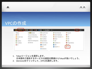 VPCの作成




  1. Tokyoリージョンを選択します。
     日本国内で提供するサービスは速度の関連からTokyoが良いでしょう。
  2. [Services]をクリックして、[VPC]を選択します。
 