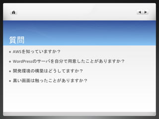 質問
   AWSを知っていますか？

   WordPressのサーバを自分で用意したことがありますか？

   開発環境の構築はどうしてますか？

   黒い画面は触ったことがありますか？
 