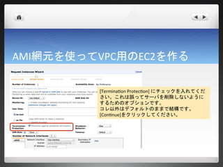 AMI網元を使ってVPC用のEC2を作る

         [Termination Protection] にチェックを入れてくだ
         さい。これは誤ってサーバを削除しないように
         するためのオプションです。
         コレ以外はデフォルトのままで結構です。
         [Continue]をクリックしてください。
 