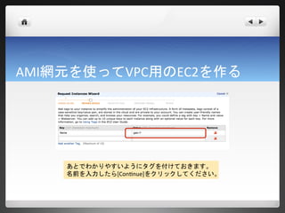 AMI網元を使ってVPC用のEC2を作る




    あとでわかりやすいようにタグを付けておきます。
    名前を入力したら[Continue]をクリックしてください。
 
