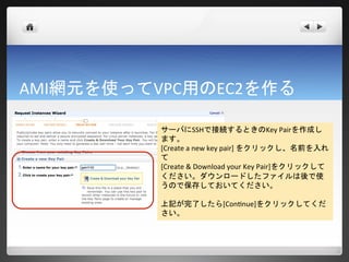 AMI網元を使ってVPC用のEC2を作る

          サーバにSSHで接続するときのKey Pairを作成し
          ます。
          [Create a new key pair] をクリックし、名前を入れ
          て
          [Create & Download your Key Pair]をクリックして
          ください。ダウンロードしたファイルは後で使
          うので保存しておいてください。

          上記が完了したら[Continue]をクリックしてくだ
          さい。
 