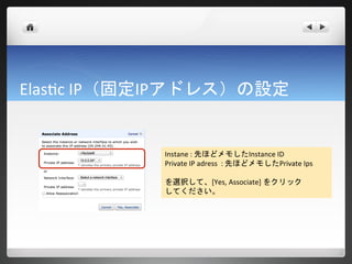 Elastic IP（固定IPアドレス）の設定


            Instane : 先ほどメモしたInstance ID
            Private IP adress : 先ほどメモしたPrivate Ips

            を選択して、[Yes, Associate] をクリック
            してください。
 