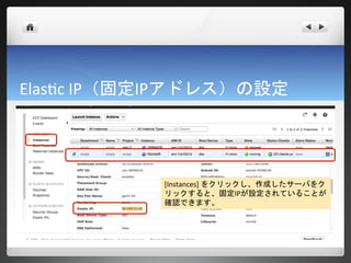 Elastic IP（固定IPアドレス）の設定




            [Instances] をクリックし、作成したサーバをク
            リックすると、固定IPが設定されていることが
            確認できます。
 