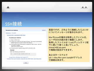 SSH接続
        英語ですが、どのように接続したらよいか
        についてメッセージが表示されます。

        MacやLinuxの場合は取得したファイルを、
        ユーザのみの読み取り権限にします。
        取得したファイルは ~/.ssh/ディレクトリ配
        下に置いて置くと良いでしょう。
        chmod 400 xxx.pem
        で権限の設定ができます。

        あとはターミナルで
        ssh -i <Key file>.pem root@IPアドレス
        で接続出来ます。
 