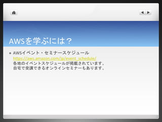 AWSを学ぶには？
   AWSイベント・セミナースケジュール
    https://aws.amazon.com/jp/event_schedule/
    各地のイベントスケジュールが掲載されています。
    自宅で受講できるオンラインセミナーもあります。
 