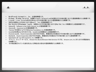 •   WordPressは Automattic, Inc. の登録商標です。
•   Windows、Windows Serverは、米国Microsoft Corporationの米国及びその他の国における登録商標または商標です。
•   Linuxは、Linus Torvalds氏の日本およびその他の国における登録商標または商標です。
•   SUSEは米国および日本におけるNovell, Inc.の登録商標です。
•   Red HatおよびShadowman logoは、米国およびその他の国におけるRed Hat,Inc.の商標または登録商標です。
•   Debianは、Software in the Public Interest, Inc.の登録商標です。
•   Ubuntuは、Canonical Ltd.の登録商標です。
•   "Gentoo"の名前と"g"ロゴはGentoo Foundation, Inc.の登録商標です。
•   CentOSの名称およびそのロゴは、CentOS ltdの商標または登録商標です。
•   OracleとJavaは、Oracle Corporation 及びその子会社、関連会社の米国及びその他の国における登録商標です。
•   MySQLは、Oracle Corporation 及びその子会社、関連会社の米国及びその他の国における登録商標です。
•   OpenSolaris は Sun Microsystems, Inc. の商標です。
•   アマゾン ウェブ サービス、Amazon EC2 およびAmazon Web Services ロゴは、Amazon.com, Inc.またはその関連会社の
    商標です。
•   その他記載されている会社名および商品名は各社の登録商標または商標です。
 