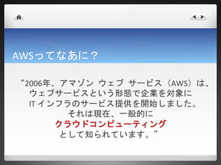 AWSってなあに？

“2006年、アマゾン ウェブ サービス（AWS）は、
   ウェブサービスという形態で企業を対象に
  IT インフラのサービス提供を開始しました。
         それは現在、一般的に
       クラウドコンピューティング
        として知られています。”
 