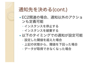   EC2関連の場合、通知以外のアクショ
ンも定義可能
◦  インスタンスを停止する
◦  インスタンスを破棄する
  以下のタイミングでの通知が設定可能
◦  設定した閾値を超えた場合
◦  上記の状態から、閾値を下回った場合
◦  データが取得できなくなった場合
 