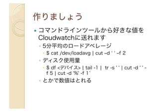   コマンドラインツールから好きな値を
Cloudwatchに送れます
◦  5分平均のロードアベレージ
  $ cat /dev/loadavg ¦ cut ‒d ‒f 2
◦  ディスク使用量
  $ df <デバイス> ¦ tail -1 ¦ tr -s ' ' ¦ cut -d ' ' -
f 5 ¦ cut -d '%' -f 1`
◦  とかで数値はとれる
 