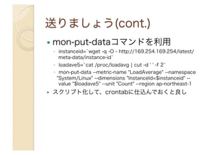   mon-put-dataコマンドを利用
◦  instanceid=`wget -q -O - http://169.254.169.254/latest/
meta-data/instance-id`
◦  loadave5=`cat /proc/loadavg ¦ cut -d ' ' -f 2`
◦  mon-put-data --metric-name "LoadAverage" --namespace
"System/Linux" --dimensions "InstanceId=$instanceid" --
value "$loadave5" --unit "Count" --region ap-northeast-1
  スクリプト化して、crontabに仕込んでおくと良し
 