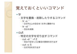   tr
◦  文字を置換・削除したりするコマンド
  tr ‒s
  2文字以上の空白を1文字に置換する
  tr ‒d
  空白を削除
  cut
◦  特定の文字を切り出すコマンド
  cut ‒d ‒f 2
  空白で区切った2番目の要素を切り出す
  cut ‒c 5
  5文字目を切り出す
 