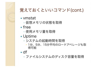   vmstat
◦  仮想メモリの状態を取得
  free
◦  使用メモリ量を取得
  Uptime
◦  システムの起動時間を取得
  1分、5分、15分平均のロードアベレージも取
得可能
  df
◦  ファイルシステムのディスク容量を取得
 