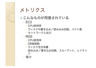   こんなものが用意されている
◦  EC2
  CPU使用率
  ディスクの書き込み／読み込み回数、バイト数
  ネットワーク入出力
◦  RDS
  CPU使用率
  DB接続数
  ディスク空き容量
  読み込み／書き込み回数、スループット、レイテン
シ
◦  等々
 
