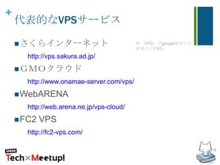 +
代表的なVPSサービス
さくらインターネット
http://vps.sakura.ad.jp/
ＧＭＯクラウド
http://www.onamae-server.com/vps/
WebARENA
http://web.arena.ne.jp/vps-cloud/
FC2 VPS
http://fc2-vps.com/
※「VPS」でgoogle検索した
結果の上位4社
 