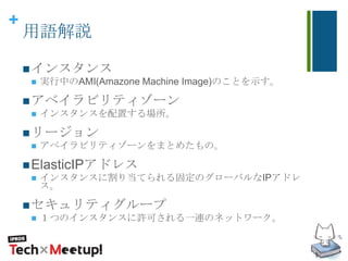 +
用語解説
インスタンス
 実行中のAMI(Amazone Machine Image)のことを示す。
アベイラビリティゾーン
 インスタンスを配置する場所。
リージョン
 アベイラビリティゾーンをまとめたもの。
ElasticIPアドレス
 インスタンスに割り当てられる固定のグローバルなIPアドレ
ス。
セキュリティグループ
 １つのインスタンスに許可される一連のネットワーク。
 