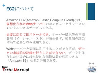 +
EC2について
Amazon EC2(Amazon Elastic Compute Cloud)とは、
仮想化されたWebサーバーのコンピュータリソースを
レンタルできるサービスである。
必要に応じて即スケールでき、サーバー購入等の初期
費用（イニシャルコスト）が発生せず、従量制の課金
体系で必要分のみ使用できる。
Webサーバーと同様に利用することができるが、デー
タの永続的な記録を行うことができない。データを保
存したい場合には永続的な記憶装置を利用できる
「Amazon S3」などが併用される。
 