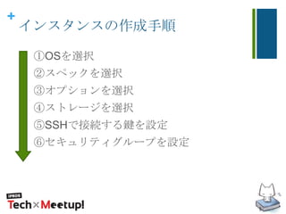 +
インスタンスの作成手順
①OSを選択
②スペックを選択
③オプションを選択
④ストレージを選択
⑤SSHで接続する鍵を設定
⑥セキュリティグループを設定
 