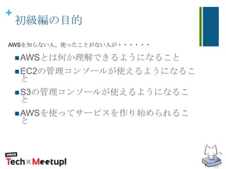 +
初級編の目的
AWSとは何か理解できるようになること
EC2の管理コンソールが使えるようになるこ
と
S3の管理コンソールが使えるようになるこ
と
AWSを使ってサービスを作り始められるこ
と
AWSを知らない人、使ったことがない人が・・・・・・
 