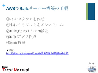 +
AWSでRailsサーバー構築の手順
①インスタンスを作成
②お決まりソフトをインストール
③rails,nginx,unicorn設定
④railsアプリ作成
⑤画面確認
▼手順
http://qiita.com/dahugani/private/3c6649c4d98884e2dc12
 