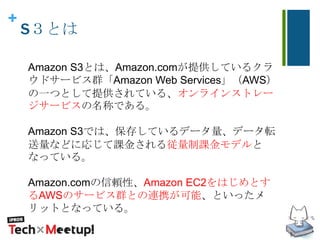 +
S３とは
Amazon S3とは、Amazon.comが提供しているクラ
ウドサービス群「Amazon Web Services」（AWS）
の一つとして提供されている、オンラインストレー
ジサービスの名称である。
Amazon S3では、保存しているデータ量、データ転
送量などに応じて課金される従量制課金モデルと
なっている。
Amazon.comの信頼性、Amazon EC2をはじめとす
るAWSのサービス群との連携が可能、といったメ
リットとなっている。
 