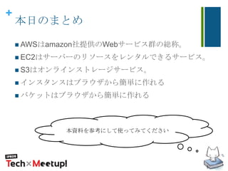 +
本日のまとめ
 AWSはamazon社提供のWebサービス群の総称。
 EC2はサーバーのリソースをレンタルできるサービス。
 S3はオンラインストレージサービス。
 インスタンスはブラウザから簡単に作れる
 バケットはブラウザから簡単に作れる
本資料を参考にして使ってみてください
 