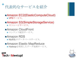 +
代表的なサービスを紹介
Amazon EC2(ElasticComputeCloud)
 VPSサービス。
Amazon S3(SimpleStorageService)
 ストレージサービス。
Amazon CloudFront
 コンテンツ配信サービス。
Amazon RDS
 MySQLのデータベースサービス。
Amazon Elastic MapReduce
 Hadoopを利用したデータ処理サービス。
 