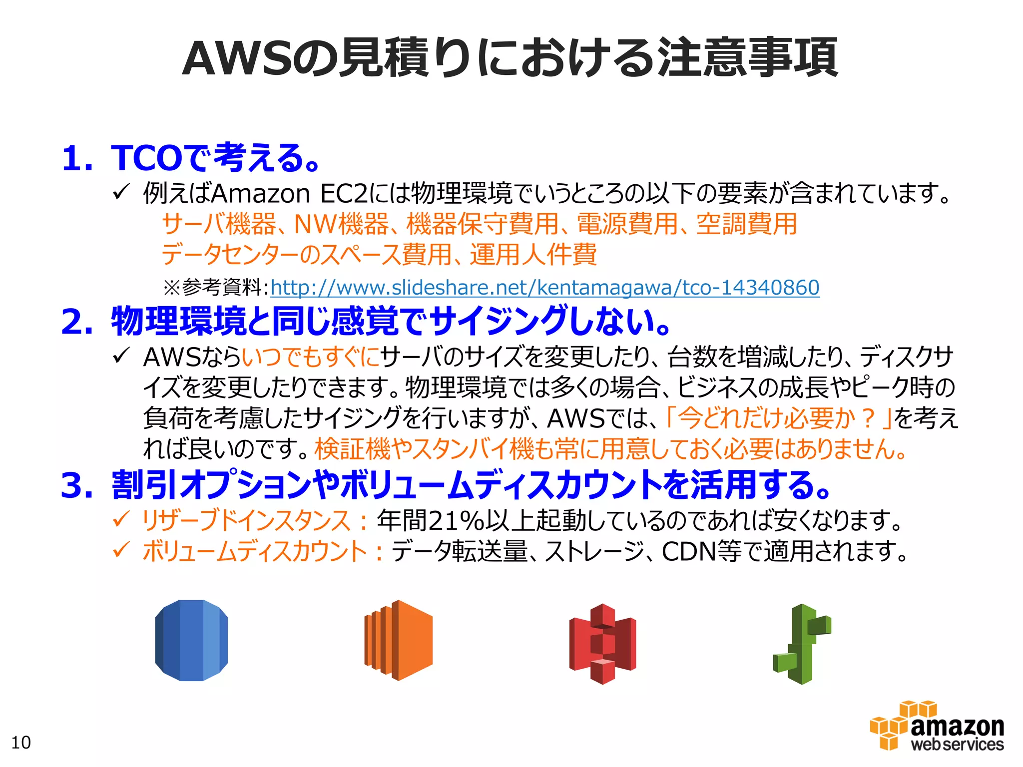 AWSの⾒見見積りにおける注意事項
1.  TCOで考える。
ü  例えばAmazon EC2には物理環境でいうところの以下の要素が含まれて
います。
サーバ機器、NW機器、機器保守費用、電源費用、空調費用
データセンターのスペース費用、運用人件費
※参考資料:http://www.slideshare.net/kentamagawa/tco-14340860
2.  物理環境と同じ感覚でサイジングしない。
ü  AWSならいつでもすぐにサーバのサイズを変更したり、台数を増減し
たり、ディスクサイズを変更したりできます。物理環境では多くの場合、
ビジネスの成長やピーク時の負荷を考慮したサイジングを行いますが、
AWSでは、「今どれだけ必要か？」を考えれば良いのです。検証機や
スタンバイ機も常に用意しておく必要はありません。
3.  割引オプションやボリュームディスカウントを活用する。
ü  リザーブドインスタンス：年間利用率が50%以下でもお得になる場合が
あります。
ü  ボリュームディスカウント：データ転送量、ストレージ、CDN等で適用
されます。
10
 