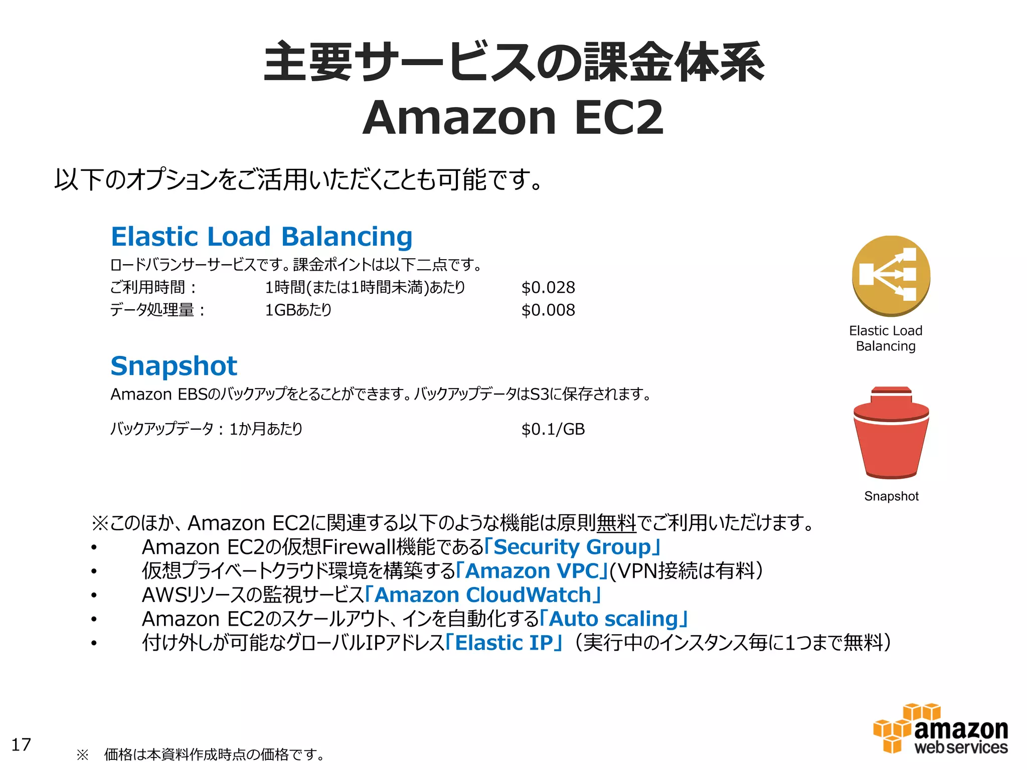Elastic Load Balancing
ロードバランサーサービスです。課金ポイントは以下二点です。
ご利用時間： 1時間(または1時間未満)あたり $0.027
データ処理量： 1GBあたり $0.008
Snapshot
Amazon EBSのバックアップをとることができます。バックアップデータはS3に保存されます。
バックアップデータ：1か月あたり $0.095/GB
以下のオプションをご活用いただくことも可能です。
Elastic Load
Balancing
※このほか、Amazon EC2に関連する以下のような機能は原則無料でご利用いただけます。
•  Amazon EC2の仮想Firewall機能である「Security Group」
•  仮想プライベートクラウド環境を構築する「Amazon VPC」(VPN接続は有料）
•  AWSリソースの監視サービス「Amazon CloudWatch」
•  Amazon EC2のスケールアウト、インを自動化する「Auto scaling」
•  付け外しが可能なグローバルIPアドレス「Elastic IP」（実行中のインスタンス毎に1つまで無料）
17
主要サービスの課⾦金金体系
Amazon  EC2
Snapshot
※ 　価格は本資料料作成時点の東京リージョンの価格です。
 