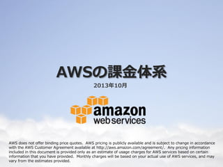 AWSの課⾦金金体系
2014年年４⽉月版
AWS does not offer binding price quotes. AWS pricing is publicly available and is subject to change in accordance with the AWS
Customer Agreement available at http://aws.amazon.com/agreement/. Any pricing information included in this document is
provided only as an estimate of usage charges for AWS services based on certain information that you have provided. Monthly
charges will be based on your actual use of AWS services, and may vary from the estimates provided.
 