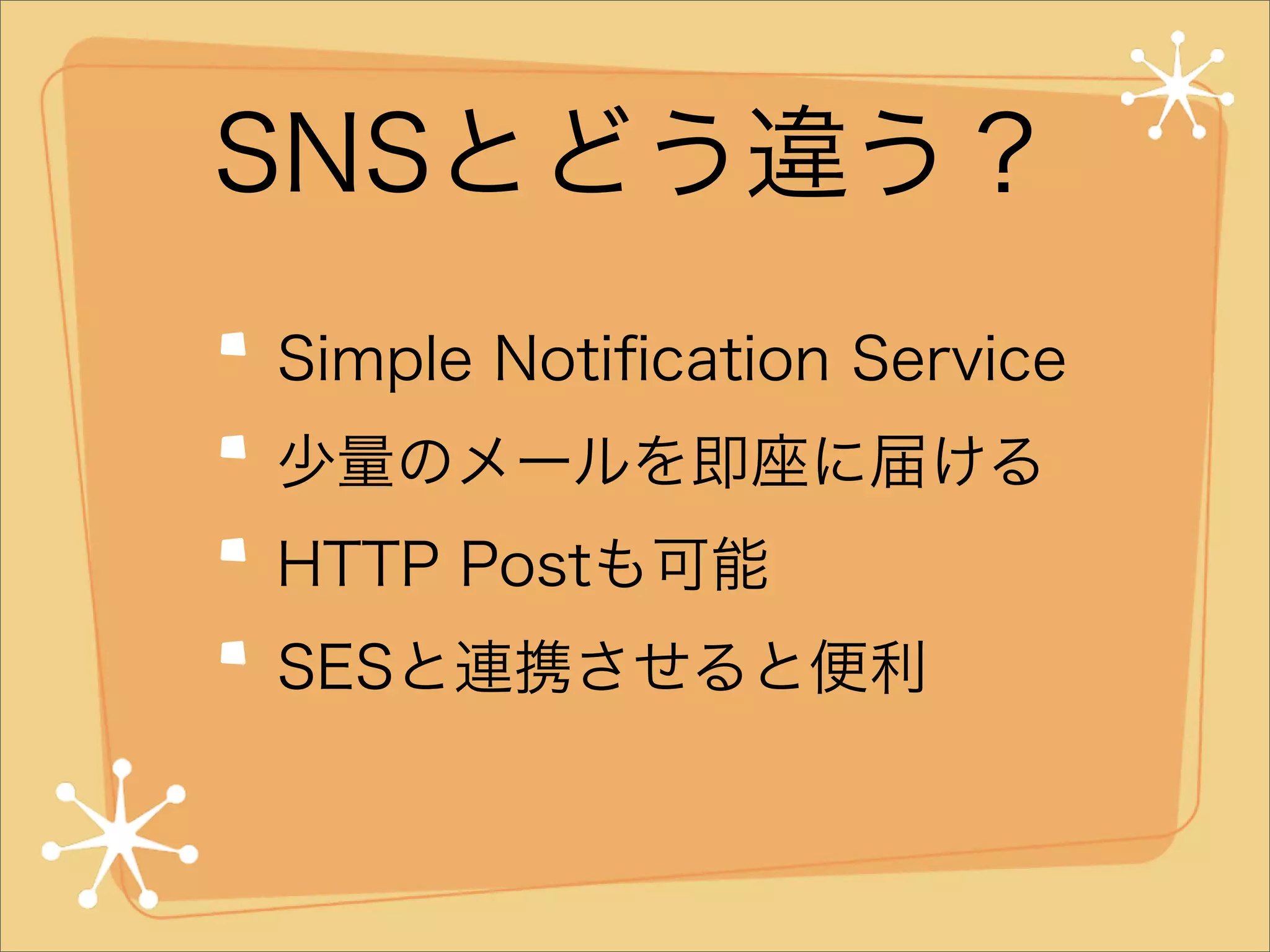 SNSとどう違う？
Simple Notiﬁcation Service
少量のメールを即座に届ける
HTTP Postも可能
SESと連携させると便利

 