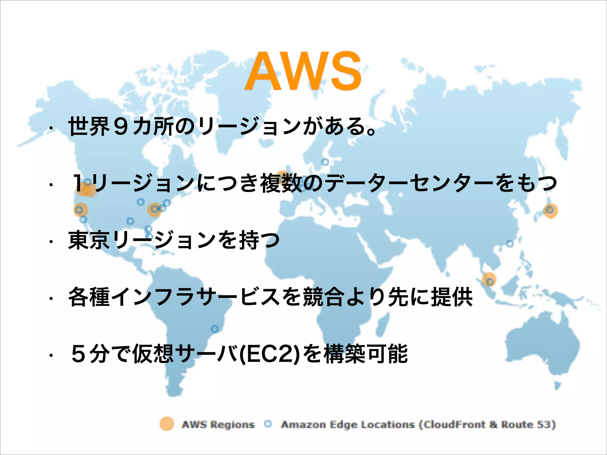 AWS
•

世界９カ所のリージョンがある。

•

１リージョンにつき複数のデーターセンターをもつ

•

東京リージョンを持つ

•

各種インフラサービスを競合より先に提供

•

５分で仮想サーバ(EC2)を構築可能

 