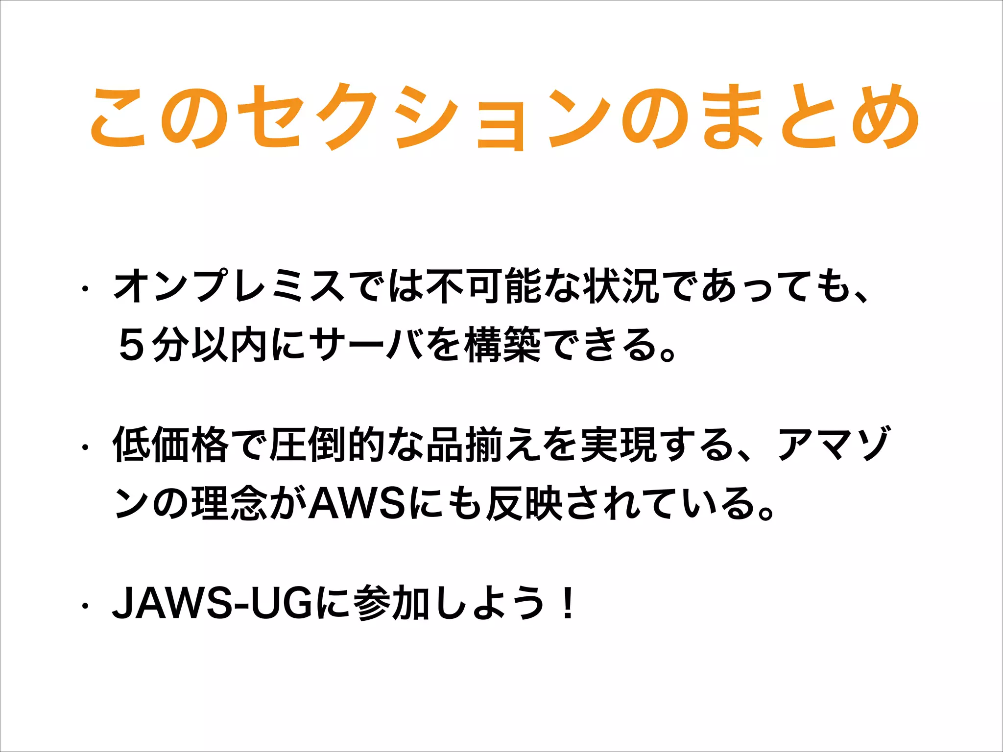 このセクションのまとめ
•

オンプレミスでは不可能な状況であっても、  
５分以内にサーバを構築できる。

•

低価格で圧倒的な品 えを実現する、アマゾ
ンの理念がAWSにも反映されている。

•

JAWS-UGに参加しよう！

 