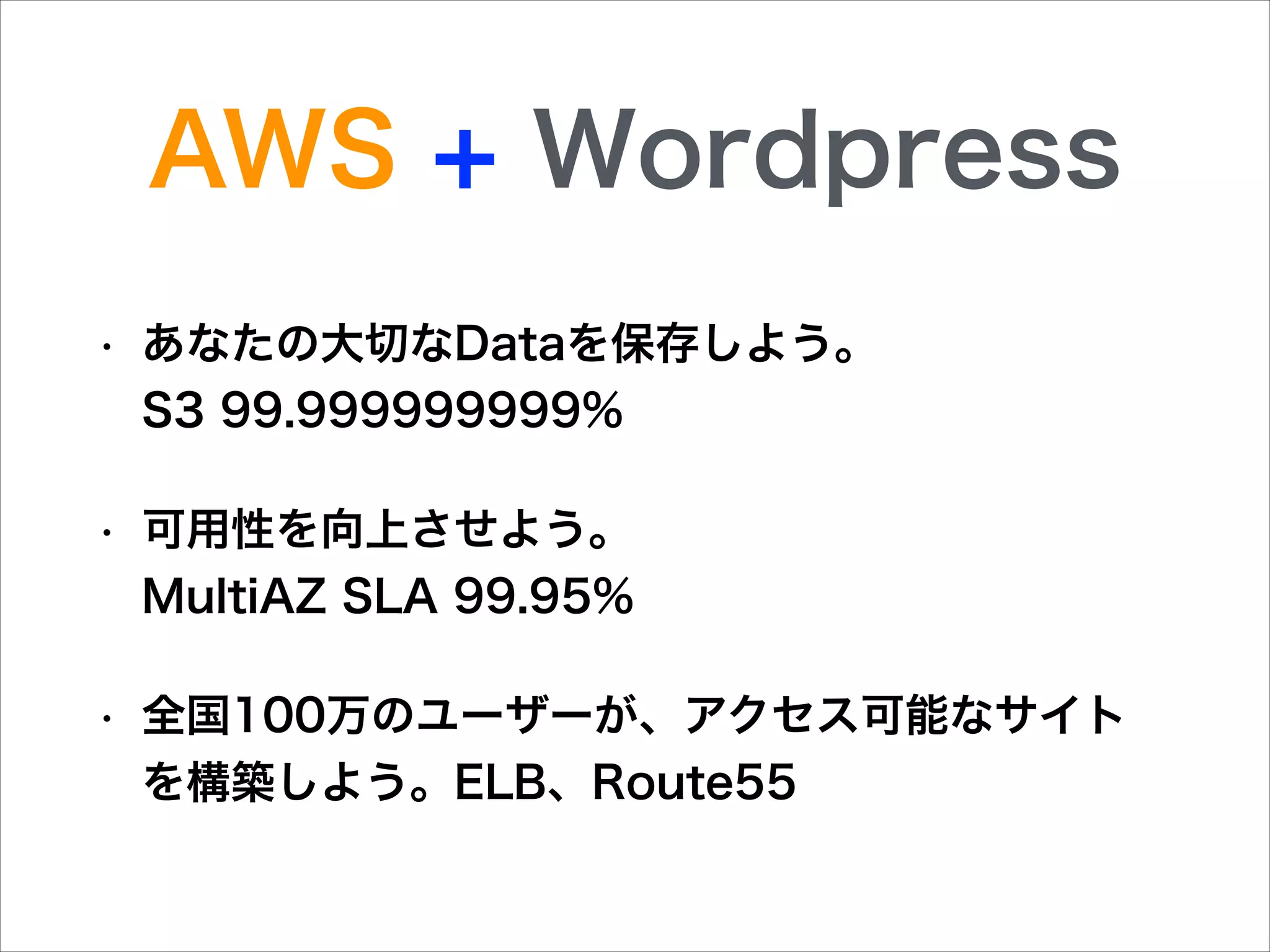 AWS + Wordpress
•

あなたの大切なDataを保存しよう。         
S3 99.999999999%

•

可用性を向上させよう。          
MultiAZ SLA 99.95%

•

全国100万のユーザーが、アクセス可能なサイト
を構築しよう。ELB、Route55

 