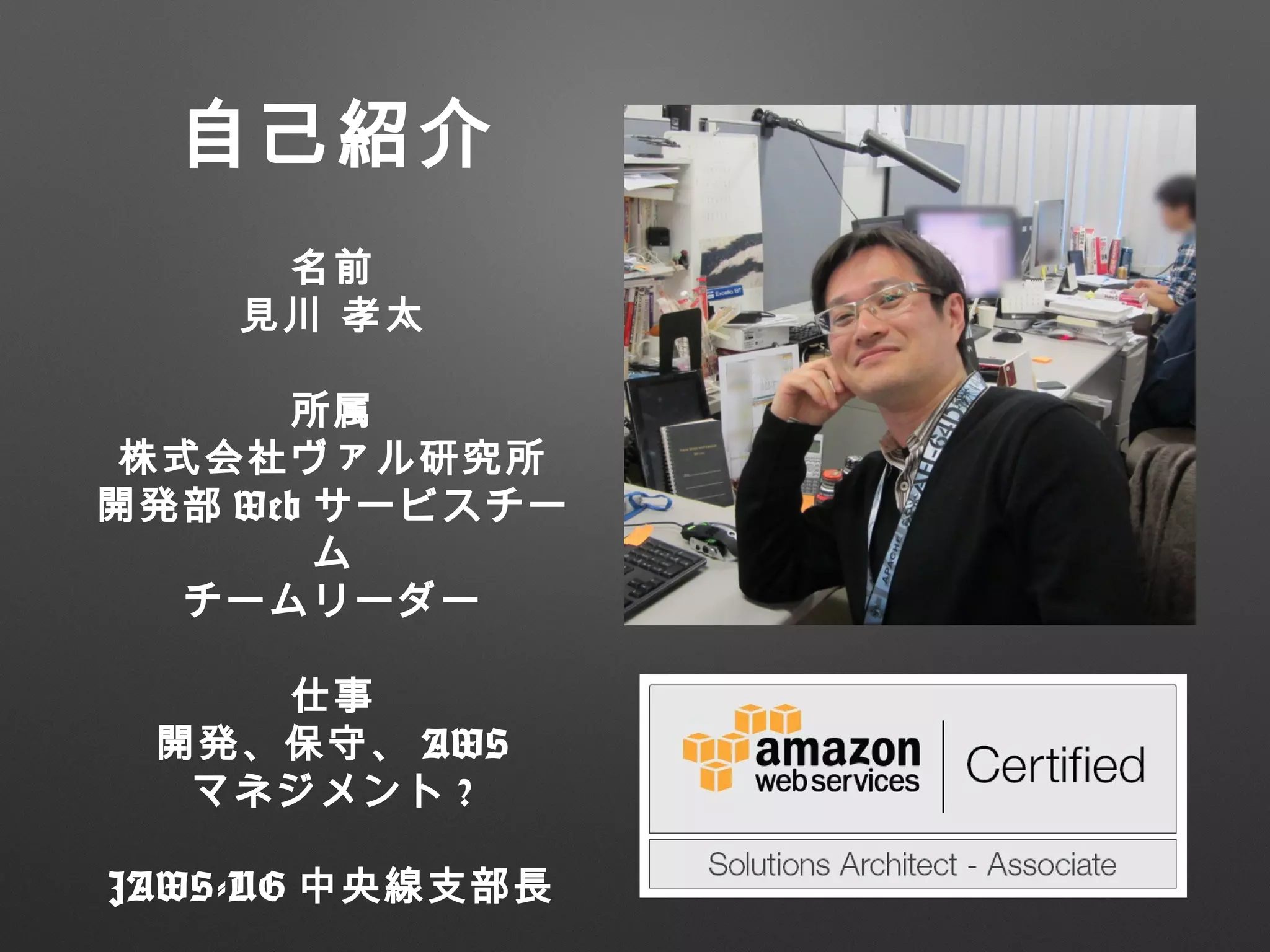 自己紹介
名前
見川 孝太
所属
株式会社ヴァル研究所
開発部 Web サービスチー
ム
チームリーダー
仕事
開発、保守、 AWS
マネジメント ?
JAWS-UG 中央線支部長
 