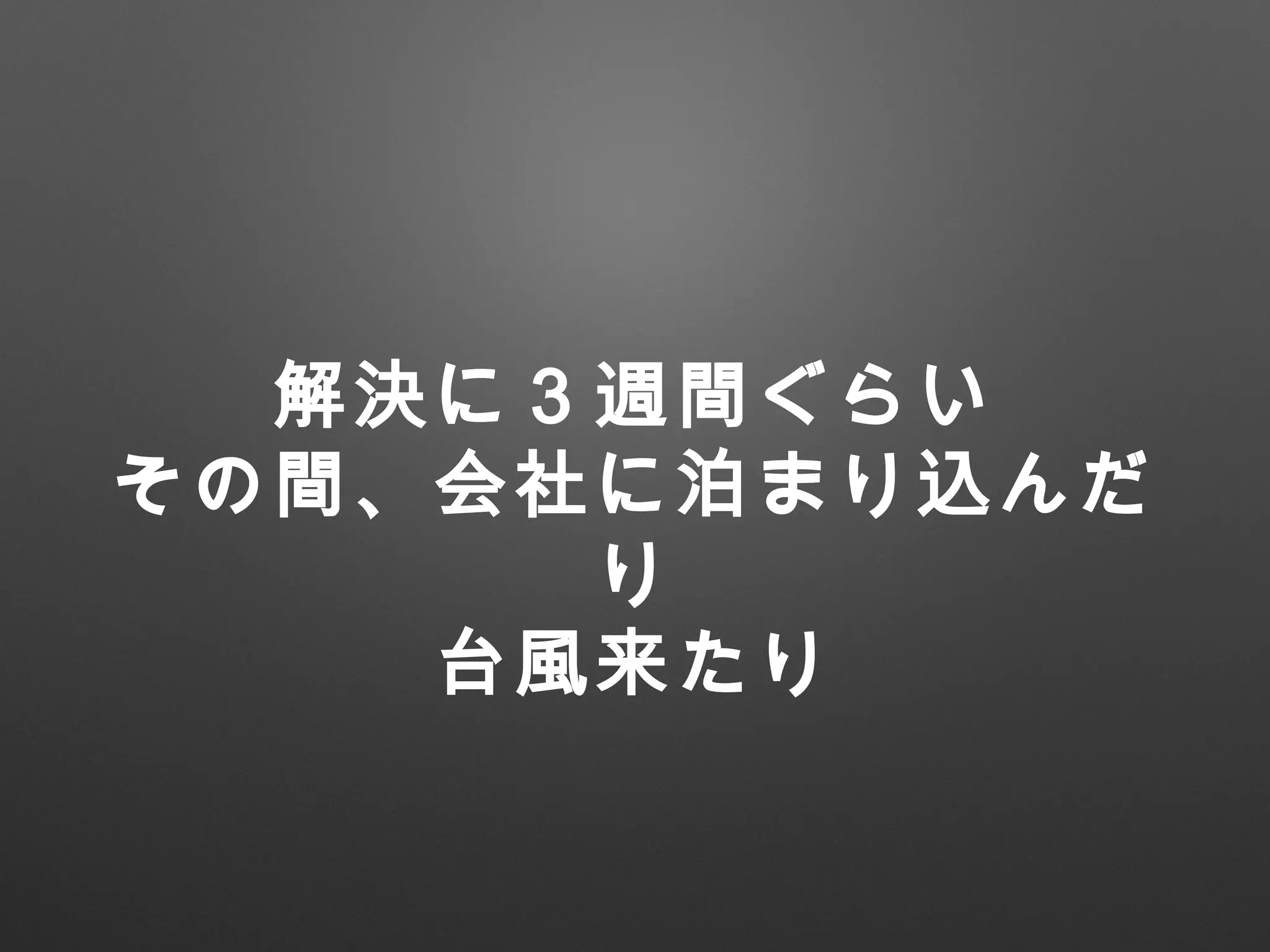 解決に３週間ぐらい
その間、会社に泊まり込んだ
り
台風来たり
 